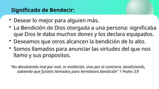 Significado de Bendecir:
• Desear lo mejor para alguien más.
• La Bendición de Dios otorgada a una persona: significaba
que Dios le daba muchos dones y los declara equipados.
• Deseamos que otros alcancen la bendición de lo alto.
• Somos llamados para anunciar las virtudes del que nos
llamo y sus propositos.
“No devolviendo mal por mal, ni maldición, sino por el contrario, bendiciendo,
sabiendo que fuisteis llamados para heredaseis bendición” 1 Pedro 3:9
 