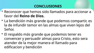 CONCLUSIONES
• Reconocer que hemos sido llamados para accionar a
favor del Reino de Dios.
• La bendición más grande que podemos compartir, es
la de infundir temor en las almas que viven lejos del
Señor.
• El respaldo más grande que podemos tener es
convencer y persuadir almas para Cristo, esto sera
atender de la mejor manera el llamado para
edificacion y bendición
 