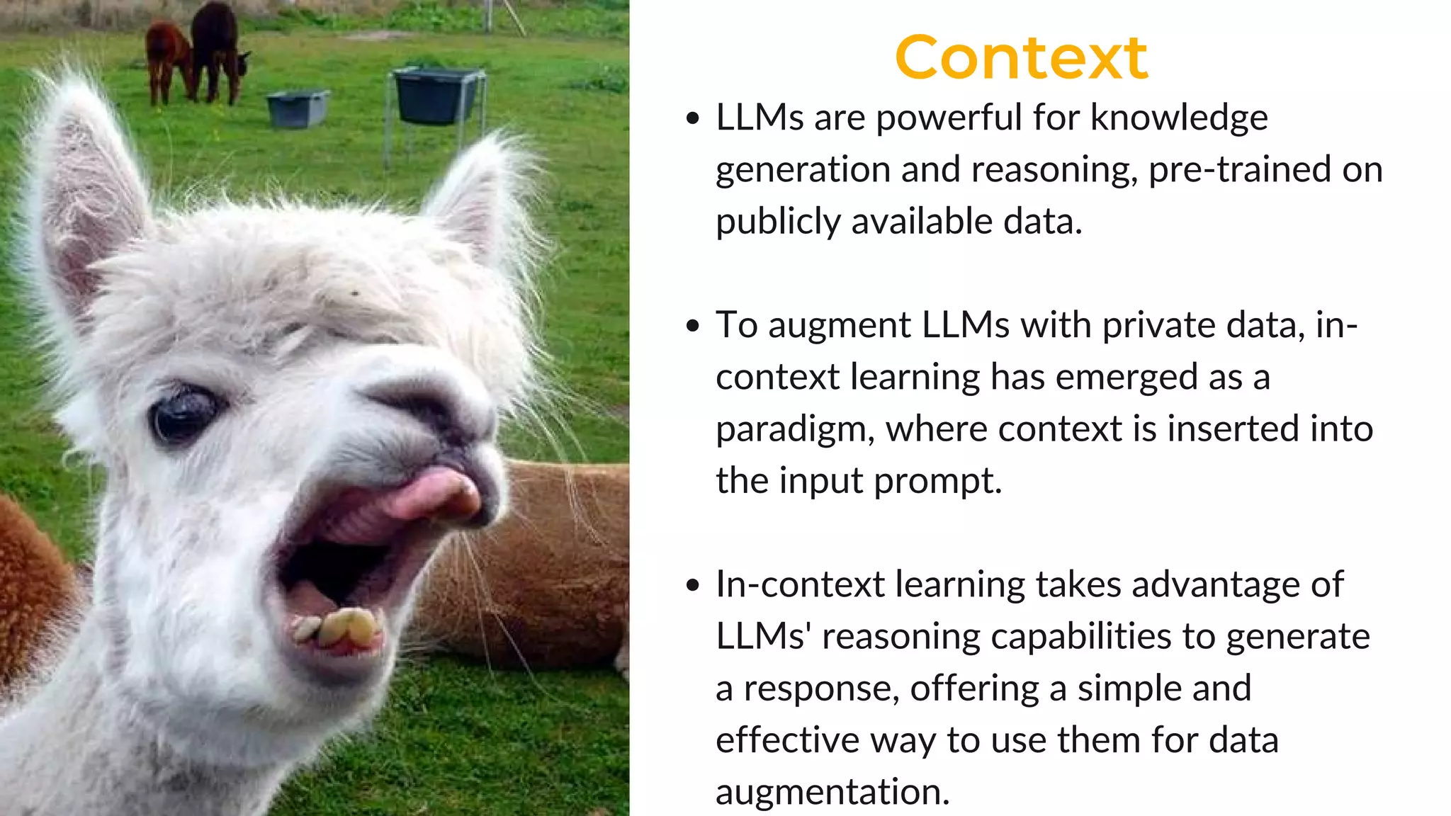 Context
LLMs are powerful for knowledge
generation and reasoning, pre-trained on
publicly available data.
To augment LLMs with private data, in-
context learning has emerged as a
paradigm, where context is inserted into
the input prompt.
In-context learning takes advantage of
LLMs' reasoning capabilities to generate
a response, offering a simple and
effective way to use them for data
augmentation.
 