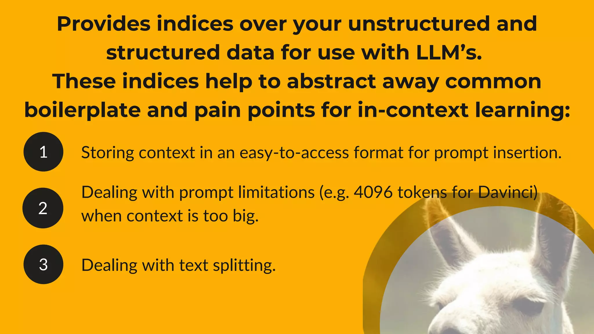1
2
3
Provides indices over your unstructured and
structured data for use with LLM’s.
These indices help to abstract away common
boilerplate and pain points for in-context learning:
Storing context in an easy-to-access format for prompt insertion.
Dealing with prompt limitations (e.g. 4096 tokens for Davinci)
when context is too big.
Dealing with text splitting.
 
