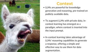 Context
LLMs are powerful for knowledge
generation and reasoning, pre-trained on
publicly available data.
To augment LLMs with private data, in-
context learning has emerged as a
paradigm, where context is inserted into
the input prompt.
In-context learning takes advantage of
LLMs' reasoning capabilities to generate
a response, offering a simple and
effective way to use them for data
augmentation.
 