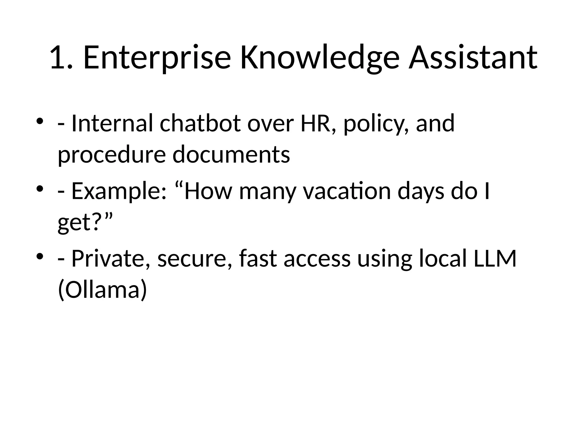 1. Enterprise Knowledge Assistant
• - Internal chatbot over HR, policy, and
procedure documents
• - Example: “How many vacation days do I
get?”
• - Private, secure, fast access using local LLM
(Ollama)
 