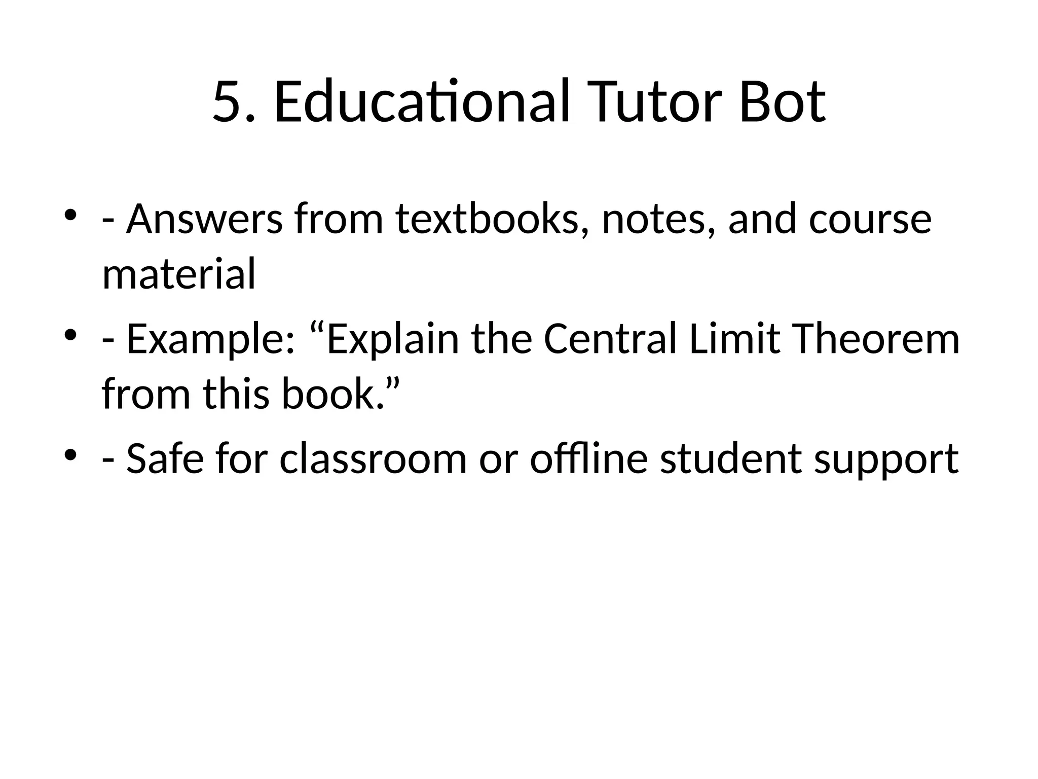 5. Educational Tutor Bot
• - Answers from textbooks, notes, and course
material
• - Example: “Explain the Central Limit Theorem
from this book.”
• - Safe for classroom or offline student support
 