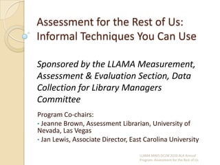 Assessment for the Rest of Us: Informal Techniques You Can Use  Sponsored by the LLAMA Measurement, Assessment & Evaluation Section, Data Collection for Library Managers Committee Program Co-chairs:  ,[object Object]