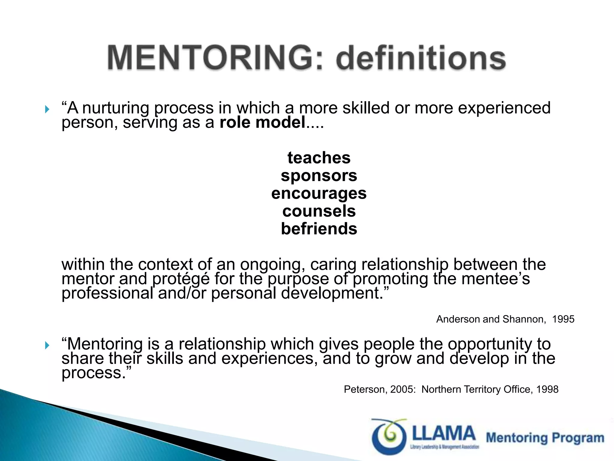“A nurturing process in which a more skilled or more experienced person, serving as a role model.... 	teaches	sponsors	encourages	counsels 	befriends	within the context of an ongoing, caring relationship between the mentor and protégé for the purpose of promoting the mentee’s professional and/or personal development.”           Anderson and Shannon,  1995“Mentoring is a relationship which gives people the opportunity to share their skills and experiences, and to grow and develop in the process.”  Peterson, 2005:  Northern Territory Office, 1998MENTORING: definitions