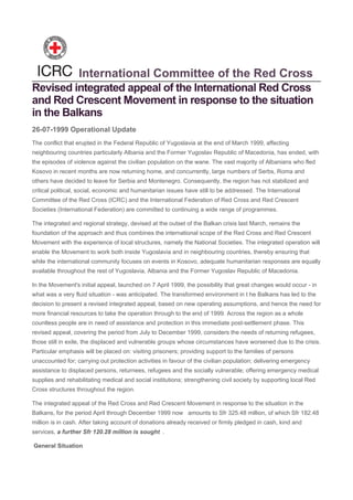 Revised integrated appeal of the International Red Cross
and Red Crescent Movement in response to the situation
in the Balkans
The conflict that erupted in the Federal Republic of Yugoslavia at the end of March 1999, affecting
neighbouring countries particularly Albania and the Former Yugoslav Republic of Macedonia, has ended, with
the episodes of violence against the civilian population on the wane. The vast majority of Albanians who fled
Kosovo in recent months are now returning home, and concurrently, large numbers of Serbs, Roma and
others have decided to leave for Serbia and Montenegro. Consequently, the region has not stabilized and
critical political, social, economic and humanitarian issues have still to be addressed. The International
Committee of the Red Cross (ICRC) and the International Federation of Red Cross and Red Crescent
Societies (International Federation) are committed to continuing a wide range of programmes.
The integrated and regional strategy, devised at the outset of the Balkan crisis last March, remains the
foundation of the approach and thus combines the international scope of the Red Cross and Red Crescent
Movement with the experience of local structures, namely the National Societies. The integrated operation will
enable the Movement to work both inside Yugoslavia and in neighbouring countries, thereby ensuring that
while the international community focuses on events in Kosovo, adequate humanitarian responses are equally
available throughout the rest of Yugoslavia, Albania and the Former Yugoslav Republic of Macedonia.
In the Movement's initial appeal, launched on 7 April 1999, the possibility that great changes would occur - in
what was a very fluid situation - was anticipated. The transformed environment in t he Balkans has led to the
decision to present a revised integrated appeal, based on new operating assumptions, and hence the need for
more financial resources to take the operation through to the end of 1999. Across the region as a whole
countless people are in need of assistance and protection in this immediate post-settlement phase. This
revised appeal, covering the period from July to December 1999, considers the needs of returning refugees,
those still in exile, the displaced and vulnerable groups whose circumstances have worsened due to the crisis.
Particular emphasis will be placed on: visiting prisoners; providing support to the families of persons
unaccounted for; carrying out protection activities in favour of the civilian population; delivering emergency
assistance to displaced persons, returnees, refugees and the socially vulnerable; offering emergency medical
supplies and rehabilitating medical and social institutions; strengthening civil society by supporting local Red
Cross structures throughout the region.
The integrated appeal of the Red Cross and Red Crescent Movement in response to the situation in the
Balkans, for the period April through December 1999 now amounts to Sfr 325.48 million, of which Sfr 182.48
million is in cash. After taking account of donations already received or firmly pledged in cash, kind and
services, a further Sfr 120.28 million is sought .
General Situation
International Committee of the Red Cross
26-07-1999 Operational Update
 