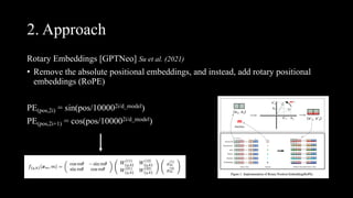 2. Approach
Rotary Embeddings [GPTNeo] Su et al. (2021)
• Remove the absolute positional embeddings, and instead, add rotary positional
embeddings (RoPE)
PE(pos,2i) = sin(pos/100002i/d_model)
PE(pos,2i+1) = cos(pos/100002i/d_model)
 