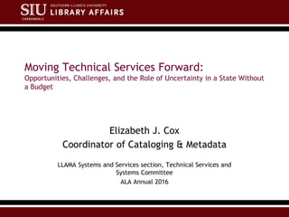 Moving Technical Services Forward:
Opportunities, Challenges, and the Role of Uncertainty in a State Without
a Budget
Elizabeth J. Cox
Coordinator of Cataloging & Metadata
LLAMA Systems and Services section, Technical Services and
Systems Committee
ALA Annual 2016
 