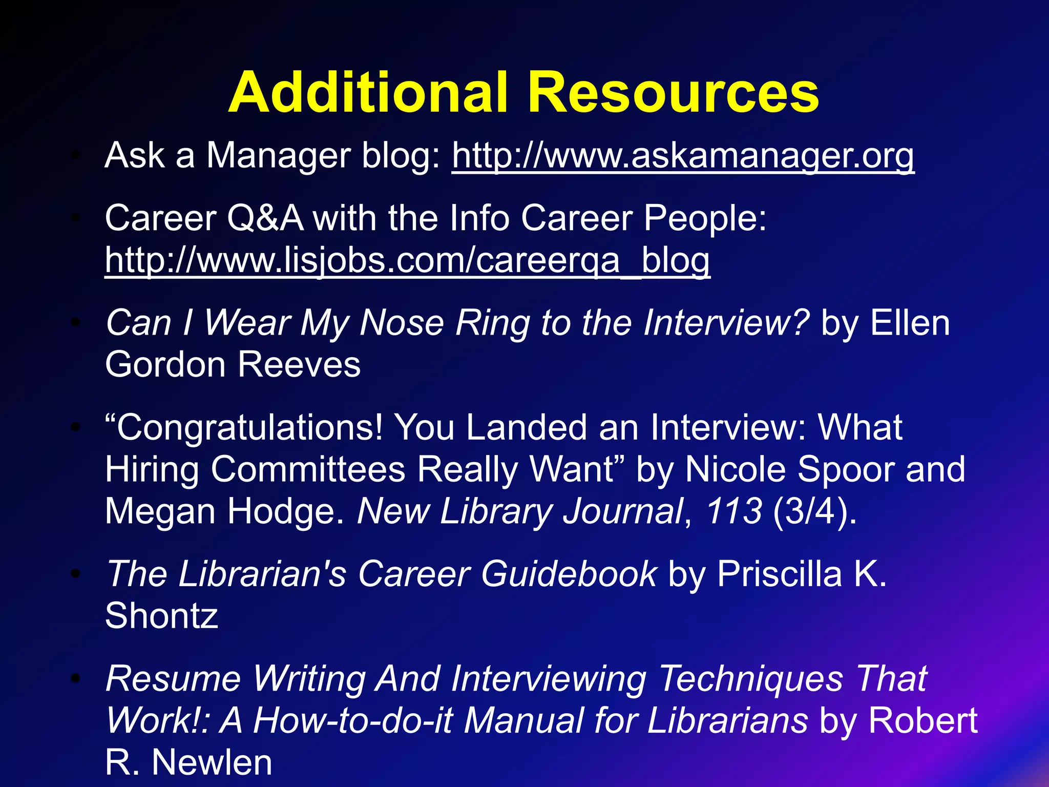Additional Resources
• Ask a Manager blog: http://www.askamanager.org
• Career Q&A with the Info Career People:
  http://www.lisjobs.com/careerqa_blog
• Can I Wear My Nose Ring to the Interview? by Ellen
  Gordon Reeves
• “Congratulations! You Landed an Interview: What
  Hiring Committees Really Want” by Nicole Spoor and
  Megan Hodge. New Library Journal, 113 (3/4).
• The Librarian's Career Guidebook by Priscilla K.
  Shontz
• Resume Writing And Interviewing Techniques That
  Work!: A How-to-do-it Manual for Librarians by Robert
  R. Newlen
 