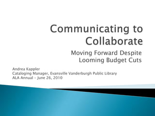 Communicating to Collaborate Moving Forward Despite  Looming Budget Cuts Andrea Kappler Cataloging Manager, Evansville Vanderburgh Public Library ALA Annual - June 26, 2010 