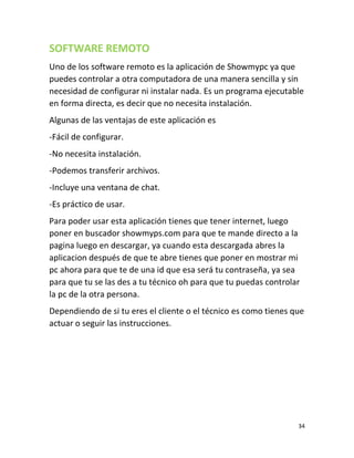 34
SOFTWARE REMOTO
Uno de los software remoto es la aplicación de Showmypc ya que
puedes controlar a otra computadora de una manera sencilla y sin
necesidad de configurar ni instalar nada. Es un programa ejecutable
en forma directa, es decir que no necesita instalación.
Algunas de las ventajas de este aplicación es
-Fácil de configurar.
-No necesita instalación.
-Podemos transferir archivos.
-Incluye una ventana de chat.
-Es práctico de usar.
Para poder usar esta aplicación tienes que tener internet, luego
poner en buscador showmyps.com para que te mande directo a la
pagina luego en descargar, ya cuando esta descargada abres la
aplicacion después de que te abre tienes que poner en mostrar mi
pc ahora para que te de una id que esa será tu contraseña, ya sea
para que tu se las des a tu técnico oh para que tu puedas controlar
la pc de la otra persona.
Dependiendo de si tu eres el cliente o el técnico es como tienes que
actuar o seguir las instrucciones.
 
