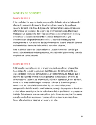 36
NIVELES DE SOPORTE
Soporte de Nivel 1
Este es el nivel de soporte inicial, responsable de las incidencias básicas del
cliente. Es sinónimo de soporte de primera línea, suporte de nivel uno,
soporte de front-end, linea 1 de soporte y otras múltiples denominaciones
referentes a las funciones de soporte de nivel técnico básico. El principal
trabajo de un especialista de ST I es reunir toda la información del cliente y
determinar la incidencia mediante el análisis de los síntomas y la
determinación del problema subyacente. El objetivo de este grupo es
manejar entre el 70%-80% del de los problemas del usuario antes de concluir
en la necesidad de escalar la incidencia a un nivel superior.
Este es el nivel básico de soporte técnico. Los conocimientos con los que
cuenta son: Formateo de computadoras, instalación de paquetería y cambios
de piezas de computadoras
Soporte de Nivel 2
Está basado especialmente en el grupo help desk, donde sus integrantes
hacen soporte técnico teniendo en cuentas áreas del conocimiento más
especializadas en el área computacional. De esta manera, se deduce que el
soporte de segundo nivel lo realizan personas especializadas en redes de
comunicación, sistemas de información, sistemas operativos, bases de datos,
entre otras. Este nivel tiene por lo menos 1 año en el área de soporte y
cuenta con los conocimientos de nivel 1 y con conocimientos de
recuperación de información nivel Software, manejo de paquetería de oficina
a nivel básico y configuración de redes inalámbricas y cableadas en grupos de
trabajo. Actualmente se usan manuales o guías donde se muestran los pasos
que el usuario debe seguir para resolver, dicho problema, en caso de no
llegar a la solución se pasara a un soporte en sitio.
 