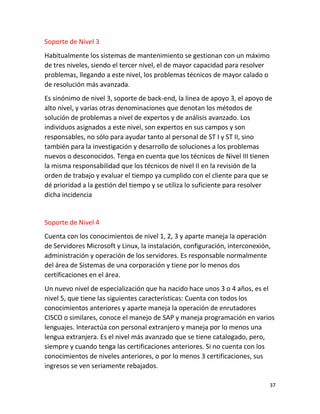 37
Soporte de Nivel 3
Habitualmente los sistemas de mantenimiento se gestionan con un máximo
de tres niveles, siendo el tercer nivel, el de mayor capacidad para resolver
problemas, llegando a este nivel, los problemas técnicos de mayor calado o
de resolución más avanzada.
Es sinónimo de nivel 3, soporte de back-end, la línea de apoyo 3, el apoyo de
alto nivel, y varias otras denominaciones que denotan los métodos de
solución de problemas a nivel de expertos y de análisis avanzado. Los
individuos asignados a este nivel, son expertos en sus campos y son
responsables, no sólo para ayudar tanto al personal de ST I y ST II, sino
también para la investigación y desarrollo de soluciones a los problemas
nuevos o desconocidos. Tenga en cuenta que los técnicos de Nivel III tienen
la misma responsabilidad que los técnicos de nivel II en la revisión de la
orden de trabajo y evaluar el tiempo ya cumplido con el cliente para que se
dé prioridad a la gestión del tiempo y se utiliza lo suficiente para resolver
dicha incidencia
Soporte de Nivel 4
Cuenta con los conocimientos de nivel 1, 2, 3 y aparte maneja la operación
de Servidores Microsoft y Linux, la instalación, configuración, interconexión,
administración y operación de los servidores. Es responsable normalmente
del área de Sistemas de una corporación y tiene por lo menos dos
certificaciones en el área.
Un nuevo nivel de especialización que ha nacido hace unos 3 o 4 años, es el
nivel 5, que tiene las siguientes características: Cuenta con todos los
conocimientos anteriores y aparte maneja la operación de enrutadores
CISCO o similares, conoce el manejo de SAP y maneja programación en varios
lenguajes. Interactúa con personal extranjero y maneja por lo menos una
lengua extranjera. Es el nivel más avanzado que se tiene catalogado, pero,
siempre y cuando tenga las certificaciones anteriores. Si no cuenta con los
conocimientos de niveles anteriores, o por lo menos 3 certificaciones, sus
ingresos se ven seriamente rebajados.
 