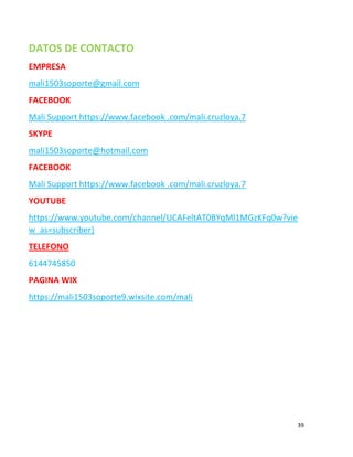 39
DATOS DE CONTACTO
EMPRESA
mali1503soporte@gmail.com
FACEBOOK
Mali Support https://www.facebook .com/mali.cruzloya.7
SKYPE
mali1503soporte@hotmail.com
FACEBOOK
Mali Support https://www.facebook .com/mali.cruzloya.7
YOUTUBE
https://www.youtube.com/channel/UCAFeltAT0BYqMl1MGzKFq0w?vie
w_as=subscriber}
TELEFONO
6144745850
PAGINA WIX
https://mali1503soporte9.wixsite.com/mali
 