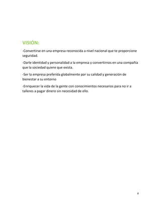 4
VISIÓN:
-Convertirse en una empresa reconocida a nivel nacional que te proporcione
seguridad.
-Darle identidad y personalidad a la empresa y convertirnos en una compañía
que la sociedad quiere que exista.
-Ser la empresa preferida globalmente por su calidad y generación de
bienestar a su entorno
-Enriquecer la vida de la gente con conocimientos necesarios para no ir a
talleres a pagar dinero sin necesidad de ello.
 