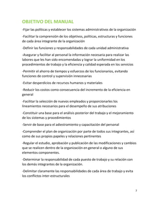 7
OBJETIVO DEL MANUAL
-Fijar las políticas y establecer los sistemas administrativos de la organización
-Facilitar la comprensión de los objetivos, políticas, estructuras y funciones
de cada área integrante de la organización
-Definir las funciones y responsabilidades de cada unidad administrativa
-Asegurar y facilitar al personal la información necesaria para realizar las
labores que les han sido encomendadas y lograr la uniformidad en los
procedimientos de trabajo y la eficiencia y calidad esperada en los servicios
-Permitir el ahorro de tiempos y esfuerzos de los funcionarios, evitando
funciones de control y supervisión innecesarias
-Evitar desperdicios de recursos humanos y materiales
-Reducir los costos como consecuencia del incremento de la eficiencia en
general
-Facilitar la selección de nuevos empleados y proporcionarles los
lineamientos necesarios para el desempeño de sus atribuciones
-Constituir una base para el análisis posterior del trabajo y el mejoramiento
de los sistemas y procedimientos
-Servir de base para el adiestramiento y capacitación del personal
-Comprender el plan de organización por parte de todos sus integrantes, así
como de sus propios papeles y relaciones pertinentes
-Regular el estudio, aprobación y publicación de las modificaciones y cambios
que se realicen dentro de la organización en general o alguno de sus
elementos componentes.
-Determinar la responsabilidad de cada puesto de trabajo y su relación con
los demás integrantes de la organización.
-Delimitar claramente las responsabilidades de cada área de trabajo y evita
los conflictos inter-estructurales
 