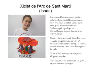 Xiclet de l'Arc de Sant Martí
(Isaac)
La meva llaminadura porta
colorants comestibles que quan
te'n menges el color carn de la
teva pell es converteix de
“colorinyos” i just quan
l'engolleixes la pell torna a la
normalitat.
Però … tot i ser molt divertit, una
vegada engolit, has d'anar al
lavabo sense perdre temps i estaràs
més o menys com una hora fent-
te pets.
Si te n'has menjat molts faràs
llufes pudentes.
Va bé quan vols espantar la gent i
que et deixin tranquil!
 