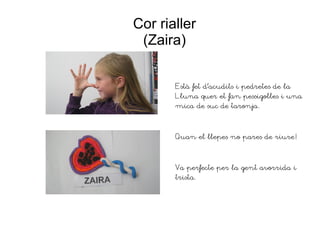 Cor rialler
(Zaira)
Està fet d'acudits i pedretes de la
Lluna quer et fan pessigolles i una
mica de suc de taronja.
Quan el llepes no pares de riure!
Va perfecte per la gent avorrida i
trista.
 