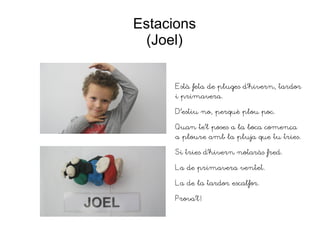 Estacions
(Joel)
Està feta de pluges d'hivern, tardor
i primavera.
D'estiu no, perquè plou poc.
Quan te'l poses a la boca comença
a ploure amb la pluja que tu tries.
Si tries d'hivern notaràs fred.
La de primavera ventet.
La de la tardor escalfor.
Prova'l!
 