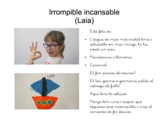 Irrompible incansable
(Laia)
Està feta de:
● L'aigua de mar més cristal·lina i
saludable on mai ningú hi ha
posat un peu.
● Mandarina i llimona.
● Caramel
Et fan peresa els deures?
El teu germà o germana petita et
rebrega els fulls?
Aquí tens la solució:
Menja-te'n una i paper que
toqueràs serà irrompible i mai et
cansaràs de fer deures.
 