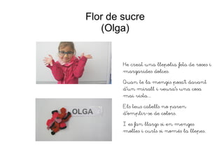 Flor de sucre
(Olga)
He creat una llepolia feta de roses i
margarides dolces.
Quan te la mengis posa't davant
d'un mirall i veura's una cosa
mai vista...
Els teus cabells no paren
d'omplir-se de colors.
I es fan llargs si en menges
moltes i curts si només la llepes.
 