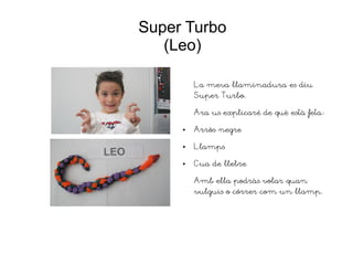 Super Turbo
(Leo)
La meva llaminadura es diu
Super Turbo.
Ara us explicaré de què està feta:
● Arròs negre
● Llamps
● Cua de llebre
Amb ella podràs volar quan
vulguis o córrer com un llamp.
 