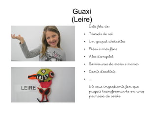 Guaxi
(Leire)
Està feta de:
● Trossets de cel
● Un grapat d'estrelles
● Flors i més flors
● Ales d'angelet
● Somriures de nens i nenes
● Cants d'ocellets
● ...
Els seus ingredients fan que
puguis transformar-te en una
princesa de conte.
 