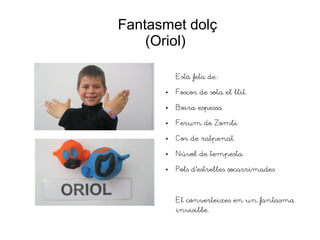 Fantasmet dolç
(Oriol)
Està feta de:
● Foscor de sota el llit
● Boira espessa
● Ferum de Zombi
● Cor de ratpenat
● Núvol de tempesta
● Pols d'estrelles socarrimades
Et converteixes en un fantasma
invisible.
 