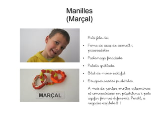 Manilles
(Marçal)
Està feta de:
● Fems de caca de camell i
pixaradetes
● Pastanaga foradada
● Patata grillada
● Blat de moro esclafat
● Erugues verdes pudentes
A més de portar moltes vitamines
et converteixes en plastilina i pots
agafar formes diferents. Perill, a
vegades explota!!!!
 