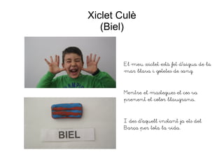 Xiclet Culè
(Biel)
El meu xiclet està fet d'aigua de la
mar blava i gotetes de sang.
Mentre el mastegues el cos va
prenent el color blaugrana.
I des d'aquell instant ja ets del
Barça per tota la vida.
 