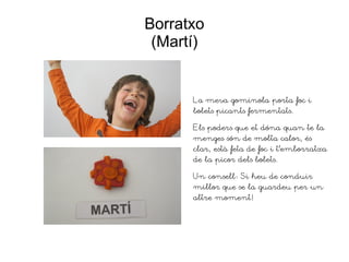 Borratxo
(Martí)
La meva gominola porta foc i
bolets picants fermentats.
Els poders que et dóna quan te la
menges són de molta calor, és
clar, està feta de foc i t'emborratxa
de la picor dels bolets.
Un consell: Si heu de conduir
millor que se la guardeu per un
altre moment!
 