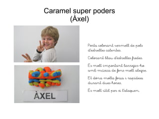 Caramel super poders
(Àxel)
Porta colorant vermell de pols
d'estrelles calentes.
Colorant blau d'estrelles fredes.
És molt important barrejar-ho
amb música de fons molt alegre.
Et dóna molta força i rapidesa
durant dues hores.
És molt útil per si t'ataquen.
 