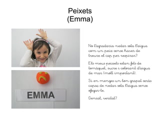 Peixets
(Emma)
No t'agradaria nedar sota l'aigua
com un peix sense haver de
treure el cap per respirar?
Els meus peixets estan fets de
tomàquet, sucre i colorant d'aigua
de mar (molt important).
Si en menges un bon grapat seràs
capaç de nedar sota l'aigua sense
ofegar-te.
Genial, veritat?
 