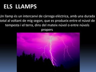 ELS LLAMPS
Un llamp és un intercanvi de càrrega elèctrica, amb una durada
total al voltant de mig segon, que es produeix entre el núvol de
    tempesta i el terra, dins del mateix núvol o entre núvols
                             propers.
 