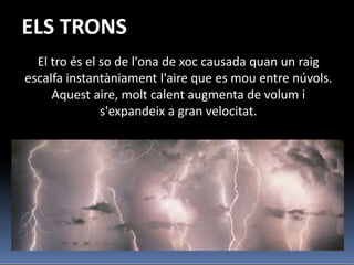 ELS TRONS
  El tro és el so de l'ona de xoc causada quan un raig
escalfa instantàniament l'aire que es mou entre núvols.
     Aquest aire, molt calent augmenta de volum i
               s'expandeix a gran velocitat.
 