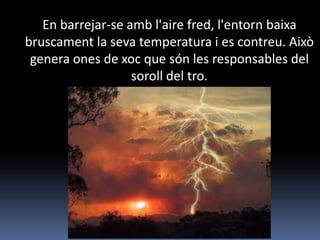 En barrejar-se amb l'aire fred, l'entorn baixa
bruscament la seva temperatura i es contreu. Això
 genera ones de xoc que són les responsables del
                   soroll del tro.
 