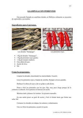 1/3
LLAMPUGA_CON_PIMIENTAS.PDF
LLAMPUGA CON PIMIENTOS
Este pescado llamado en castellano dorado, en Mallorca solamente se encuentra
de septiembre a noviembre.
Ingredientes para 4 personas.
Los dorados “llampugas”. Los pimientos rojos.
• 1 Kg de dorados “llampugas”..
• 1 Kg de pimientos rojos gordos.
• ½ Kg de tomates maduros.
• Una cabeza de ajos.
• Aceite de oliva.
• Sal.
Como la preparamos.
Limpiar los dorados, desechando las interioridades. Escurrir.
Lavar los pimientos rojos y limpiar de semillas. Romper a trozos grandes.
Deshacer la cabeza de ajos y dar un golpe a cada diente.
Poner a freír los pimientos con los ajos. Ojo, muy poco fuego porque de lo
contrario se abrasan. En la práctica se hierven con aceite.
Mientras tanto, pelamos los tomates los picamos menudos.
En una sartén poner un poco de aceite y freír el tomate hasta que forme una
salsa. Sal.
Cortamos los dorados en rodajas, los salamos y enharinamos.
Una vez fritos los pimientos, escurrir el aceite.
 