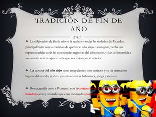 TRADICIÓN DE FIN DE
AÑO
 La celebración de fin de año se la realiza en todas las ciudades del Ecuador,

principalmente con la tradición de quemar el año viejo o monigote, hecho que
representa dejar atrás las experiencias negativas del año pasado, y dar la bienvenida a
uno nuevo, con la esperanza de que sea mejor que el anterior.

 La quema del año viejo tiene antecedentes muy antiguos y se da en muchos
lugares del mundo, se daba ya en las culturas babilónica, griega y romana.

 Roma, rendía culto a Prometeo con la costumbre de realizar figuras de
hombres, aves y animales que eran incineradas por representar los vicios humanos.

 