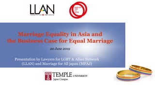 Marriage Equality in Asia and
the Business Case for Equal Marriage
20 June 2019
Presentation by Lawyers for LGBT & Allies Network
(LLAN) and Marriage for All japan (MFAJ)
 
