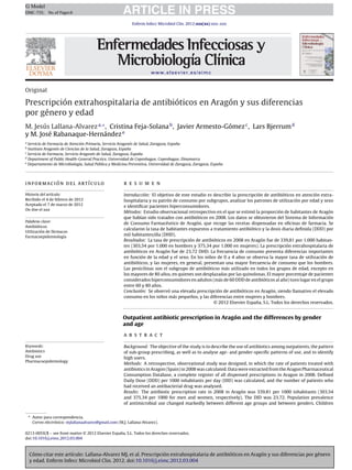 Cómo citar este artículo: Lallana-Alvarez MJ, et al. Prescripción extrahospitalaria de antibióticos en Aragón y sus diferencias por género
y edad. Enferm Infecc Microbiol Clin. 2012. doi:10.1016/j.eimc.2012.03.004
ARTICLE IN PRESSG Model
EIMC-735; No.of Pages6
Enferm Infecc Microbiol Clin. 2012;xxx(xx):xxx–xxx
www.elsevier.es/eimc
Original
Prescripción extrahospitalaria de antibióticos en Aragón y sus diferencias
por género y edad
M. Jesús Lallana-Alvareza,∗
, Cristina Feja-Solanab
, Javier Armesto-Gómezc
, Lars Bjerrumd
y M. José Rabanaque-Hernándeze
a
Servicio de Farmacia de Atención Primaria, Servicio Aragonés de Salud, Zaragoza, Espa˜na
b
Instituto Aragonés de Ciencias de la Salud, Zaragoza, Espa˜na
c
Servicio de Farmacia, Servicio Aragonés de Salud, Zaragoza, Espa˜na
d
Department of Public Health-General Practice, Universidad de Copenhague, Copenhague, Dinamarca
e
Departamento de Microbiología, Salud Pública y Medicina Preventiva, Universidad de Zaragoza, Zaragoza, Espa˜na
información del artículo
Historia del artículo:
Recibido el 4 de febrero de 2012
Aceptado el 7 de marzo de 2012
On-line el xxx
Palabras clave:
Antibióticos
Utilización de fármacos
Farmacoepidemiología
r e s u m e n
Introducción: El objetivo de este estudio es describir la prescripción de antibióticos en atención extra-
hospitalaria y su patrón de consumo por subgrupos, analizar los patrones de utilización por edad y sexo
e identiﬁcar pacientes hiperconsumidores.
Métodos: Estudio observacional retrospectivo en el que se estimó la proporción de habitantes de Aragón
que habían sido tratados con antibióticos en 2008. Los datos se obtuvieron del Sistema de Información
de Consumo Farmacéutico de Aragón, que recoge las recetas dispensadas en oﬁcinas de farmacia. Se
calcularon la tasa de habitantes expuestos a tratamiento antibiótico y la dosis diaria deﬁnida (DDD) por
mil habitantes/día (DHD).
Resultados: La tasa de prescripción de antibióticos en 2008 en Aragón fue de 339,81 por 1.000 habitan-
tes (303,54 por 1.000 en hombres y 375,34 por 1.000 en mujeres). La prescripción extrahospitalaria de
antibióticos en Aragón fue de 23,72 DHD. La frecuencia de consumo presenta diferencias importantes
en función de la edad y el sexo. En los ni˜nos de 0 a 4 a˜nos se observa la mayor tasa de utilización de
antibióticos, y las mujeres, en general, presentan una mayor frecuencia de consumo que los hombres.
Las penicilinas son el subgrupo de antibióticos más utilizado en todos los grupos de edad, excepto en
los mayores de 80 a˜nos, en quienes son desplazadas por las quinolonas. El mayor porcentaje de pacientes
considerados hiperconsumidores en adultos (más de 60 DDD de antibióticos al a˜no) tuvo lugar en el grupo
entre 60 y 80 a˜nos.
Conclusión: Se observó una elevada prescripción de antibióticos en Aragón, siendo llamativo el elevado
consumo en los ni˜nos más peque˜nos, y las diferencias entre mujeres y hombres.
© 2012 Elsevier Espa˜na, S.L. Todos los derechos reservados.
Outpatient antibiotic prescription in Aragón and the differences by gender
and age
Keywords:
Antibiotics
Drug use
Pharmacoepidemiology
a b s t r a c t
Background: The objective of the study is to describe the use of antibiotics among outpatients, the pattern
of sub-group prescribing, as well as to analyse age- and gender-speciﬁc patterns of use, and to identify
high users.
Methods: A retrospective, observational study was designed, in which the rate of patients treated with
antibiotics in Aragon (Spain) in 2008 was calculated. Data were extracted from the Aragon Pharmaceutical
Consumption Database, a complete register of all dispensed prescriptions in Aragon in 2008. Deﬁned
Daily Dose (DDD) per 1000 inhabitants per day (DID) was calculated, and the number of patients who
had received an antibacterial drug was analysed.
Results: The antibiotic prescription rate in 2008 in Aragón was 339.81 per 1000 inhabitants (303.54
and 375.34 per 1000 for men and women, respectively). The DID was 23.72. Population prevalence
of antimicrobial use changed markedly between different age groups and between genders. Children
∗ Autor para correspondencia.
Correo electrónico: mjlallanaalvarez@gmail.com (M.J. Lallana-Alvarez).
0213-005X/$ – see front matter © 2012 Elsevier Espa˜na, S.L. Todos los derechos reservados.
doi:10.1016/j.eimc.2012.03.004
 
