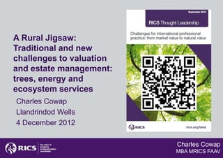 A Rural Jigsaw:
Traditional and new
challenges to valuation
and estate management:
trees, energy and
ecosystem services
Charles Cowap
Llandrindod Wells
4 December 2012

                          Charles Cowap
                          MBA MRICS FAAV
 