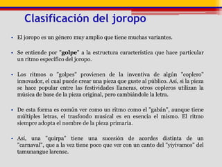 	Clasificación del joropoEl joropo es un género muy amplio que tiene muchas variantes.Se entiende por "golpe" a la estructura característica que hace particular un ritmo específico del joropo. Los ritmos o "golpes" provienen de la inventiva de algún "coplero" innovador, el cual puede crear una pieza que guste al público. Así, si la pieza se hace popular entre las festividades llaneras, otros copleros utilizan la música de base de la pieza original, pero cambiándole la letra. De esta forma es común ver como un ritmo como el "gabán", aunque tiene múltiples letras, el trasfondo musical es en esencia el mismo. El ritmo siempre adopta el nombre de la pieza primaria.Así, una "quirpa" tiene una sucesión de acordes distinta de un "carnaval", que a la vez tiene poco que ver con un canto del "yiyivamos" del tamunangue larense.