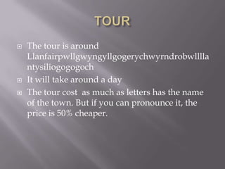  The tour is around
Llanfairpwllgwyngyllgogerychwyrndrobwlllla
ntysiliogogogoch
 It will take around a day
 The tour cost as much as letters has the name
of the town. But if you can pronounce it, the
price is 50% cheaper.
 