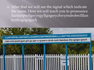  After that we will see the signal which indicate
the name. Here we will teach you to pronounce
llanfairpwllgwyngyllgogerychwyrndrobwllllan
tysiliogogogoch
 