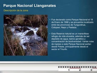Parque Nacional Llanganates
Descripción de la zona


                          Fue declarado como Parque Nacional el 18
                           de Enero de 1996 y se encuentra localizado
                           entre las provincias de Tungurahua,
                           Cotopaxi, Napo y Pastaza.

                          Esta Reserva natural es un maravilloso
                           refugio de vida silvestre, además de ser
                           depósito de agua, banco genético y
                           concentración de biodiversidad. Varias rutas
                           de ingreso a este Parque Nacional parten
                           desde Patate, principalmente desde el
                           sector el Triunfo.
 