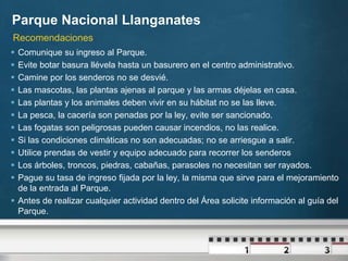 Parque Nacional Llanganates
Recomendaciones
 Comunique su ingreso al Parque.
 Evite botar basura llévela hasta un basurero en el centro administrativo.
 Camine por los senderos no se desvié.
 Las mascotas, las plantas ajenas al parque y las armas déjelas en casa.
 Las plantas y los animales deben vivir en su hábitat no se las lleve.
 La pesca, la cacería son penadas por la ley, evite ser sancionado.
 Las fogatas son peligrosas pueden causar incendios, no las realice.
 Si las condiciones climáticas no son adecuadas; no se arriesgue a salir.
 Utilice prendas de vestir y equipo adecuado para recorrer los senderos
 Los árboles, troncos, piedras, cabañas, parasoles no necesitan ser rayados.
 Pague su tasa de ingreso fijada por la ley, la misma que sirve para el mejoramiento
  de la entrada al Parque.
 Antes de realizar cualquier actividad dentro del Área solicite información al guía del
  Parque.
 