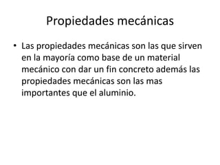 Propiedades mecánicas
• Las propiedades mecánicas son las que sirven
en la mayoría como base de un material
mecánico con dar un fin concreto además las
propiedades mecánicas son las mas
importantes que el aluminio.
