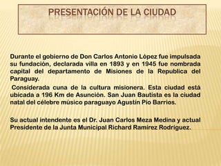 PRESENTACIÓN DE LA CIUDAD



Durante el gobierno de Don Carlos Antonio López fue impulsada
su fundación, declarada villa en 1893 y en 1945 fue nombrada
capital del departamento de Misiones de la Republica del
Paraguay.
Considerada cuna de la cultura misionera. Esta ciudad está
ubicada a 196 Km de Asunción. San Juan Bautista es la ciudad
natal del célebre músico paraguayo Agustín Pío Barrios.

Su actual intendente es el Dr. Juan Carlos Meza Medina y actual
Presidente de la Junta Municipal Richard Ramírez Rodríguez.
 
