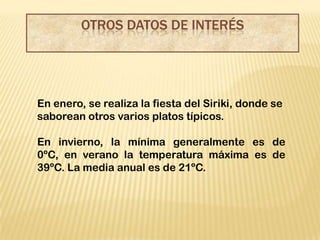 OTROS DATOS DE INTERÉS




En enero, se realiza la fiesta del Siriki, donde se
saborean otros varios platos típicos.

En invierno, la mínima generalmente es de
0ºC, en verano la temperatura máxima es de
39ºC. La media anual es de 21ºC.
 