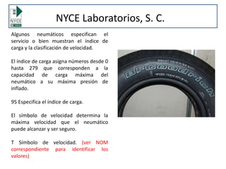 NYCE Laboratorios, S. C.
Algunos neumáticos especifican el
servicio o bien muestran el índice de
carga y la clasificación de velocidad.
El índice de carga asigna números desde 0
hasta 279 que corresponden a la
capacidad de carga máxima del
neumático a su máxima presión de
inflado.
95 Especifica el índice de carga.
El símbolo de velocidad determina la
máxima velocidad que el neumático
puede alcanzar y ser seguro.
T Símbolo de velocidad. (ver NOM
correspondiente para identificar los
valores)
 